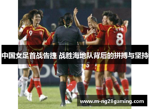 中国女足首战告捷 战胜海地队背后的拼搏与坚持