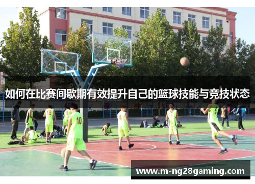 如何在比赛间歇期有效提升自己的篮球技能与竞技状态