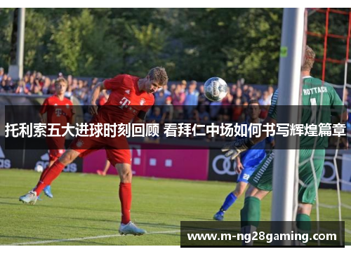 托利索五大进球时刻回顾 看拜仁中场如何书写辉煌篇章