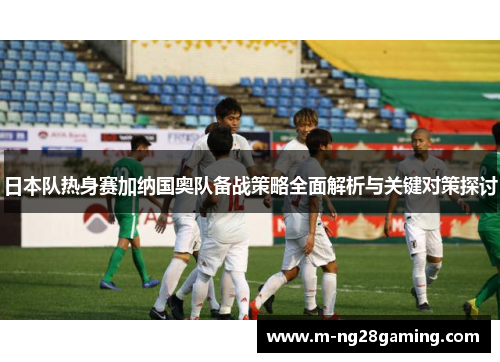 日本队热身赛加纳国奥队备战策略全面解析与关键对策探讨