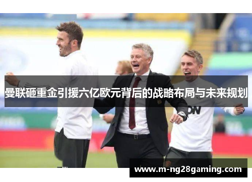 曼联砸重金引援六亿欧元背后的战略布局与未来规划