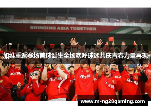 加维重返赛场首球诞生全场欢呼球迷共庆青春力量再现
