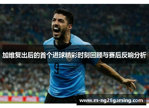 加维复出后的首个进球精彩时刻回顾与赛后反响分析