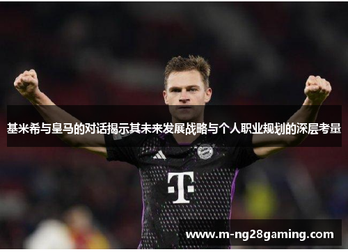 基米希与皇马的对话揭示其未来发展战略与个人职业规划的深层考量
