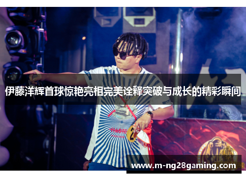 伊藤洋辉首球惊艳亮相完美诠释突破与成长的精彩瞬间