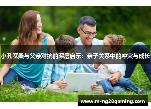 小孔塞桑与父亲对抗的深层启示：亲子关系中的冲突与成长