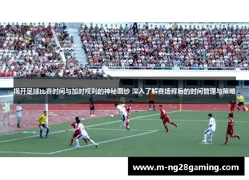 揭开足球比赛时间与加时规则的神秘面纱 深入了解赛场背后的时间管理与策略