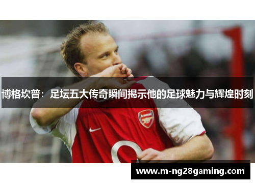 博格坎普：足坛五大传奇瞬间揭示他的足球魅力与辉煌时刻