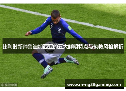 比利时新帅鲁迪加西亚的五大鲜明特点与执教风格解析