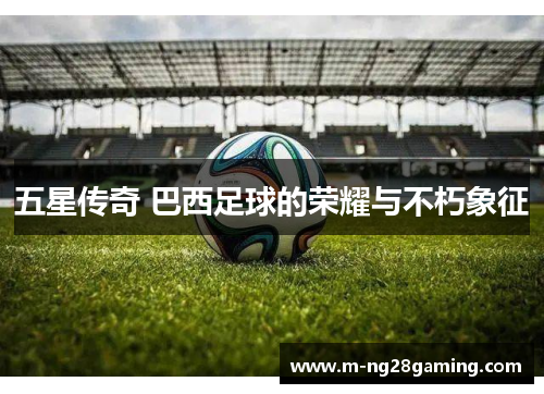 五星传奇 巴西足球的荣耀与不朽象征