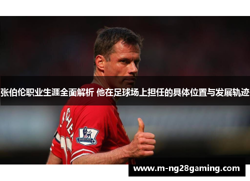 张伯伦职业生涯全面解析 他在足球场上担任的具体位置与发展轨迹