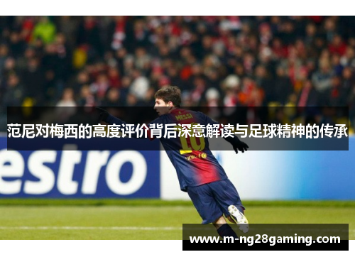 范尼对梅西的高度评价背后深意解读与足球精神的传承