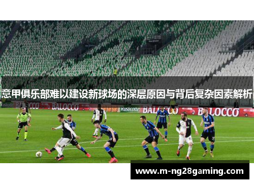 意甲俱乐部难以建设新球场的深层原因与背后复杂因素解析