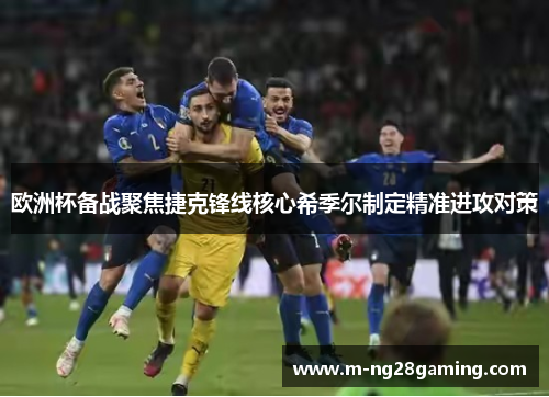 欧洲杯备战聚焦捷克锋线核心希季尔制定精准进攻对策