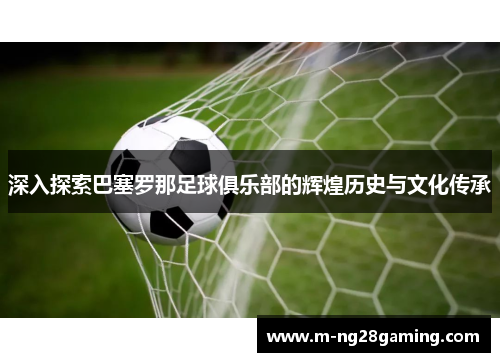 深入探索巴塞罗那足球俱乐部的辉煌历史与文化传承