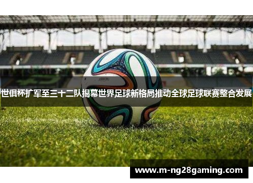 世俱杯扩军至三十二队揭幕世界足球新格局推动全球足球联赛整合发展